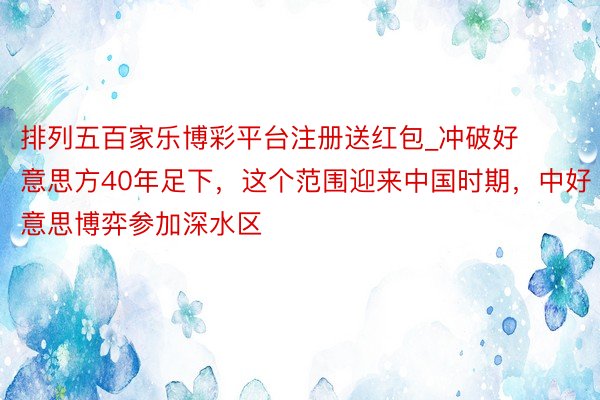 排列五百家乐博彩平台注册送红包_冲破好意思方40年足下，这个范围迎来中国时期，中好意思博弈参加深水区