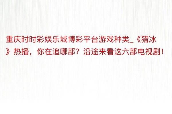 重庆时时彩娱乐城博彩平台游戏种类_《猎冰》热播，你在追哪部？沿途来看这六部电视剧！