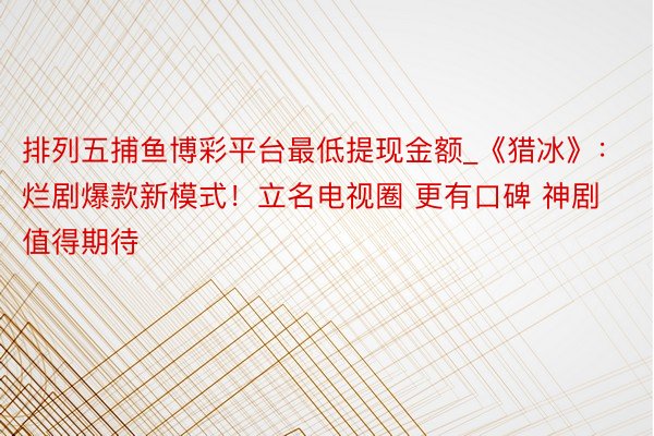 排列五捕鱼博彩平台最低提现金额_《猎冰》：烂剧爆款新模式！立名电视圈 更有口碑 神剧值得期待