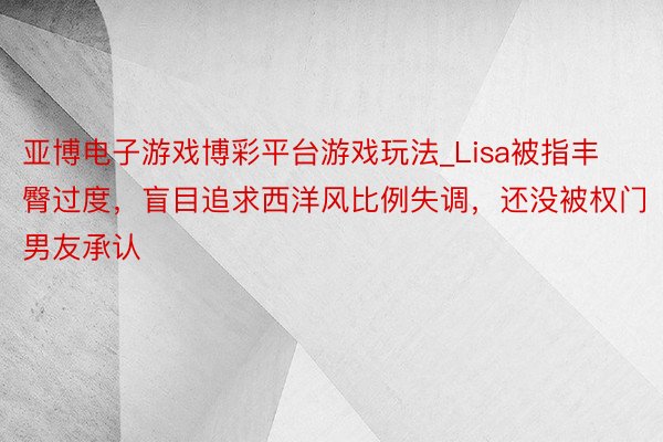 亚博电子游戏博彩平台游戏玩法_Lisa被指丰臀过度，盲目追求西洋风比例失调，还没被权门男友承认