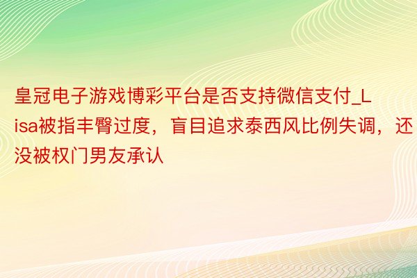 皇冠电子游戏博彩平台是否支持微信支付_Lisa被指丰臀过度，盲目追求泰西风比例失调，还没被权门男友承认