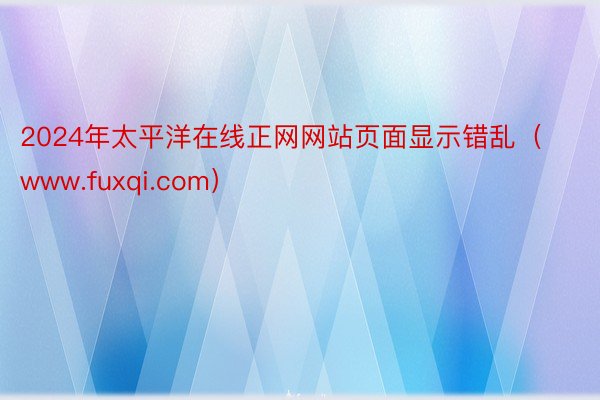 2024年太平洋在线正网网站页面显示错乱（www.fuxqi.com）