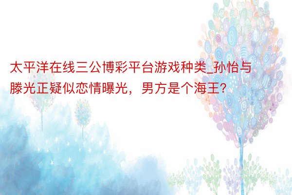 太平洋在线三公博彩平台游戏种类_孙怡与滕光正疑似恋情曝光，男方是个海王？