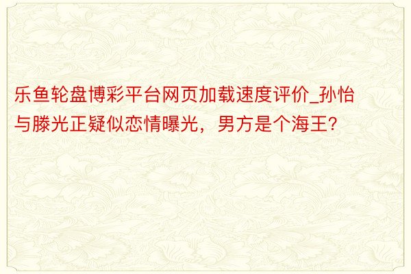 乐鱼轮盘博彩平台网页加载速度评价_孙怡与滕光正疑似恋情曝光，男方是个海王？