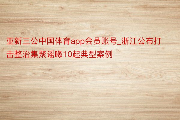 亚新三公中国体育app会员账号_浙江公布打击整治集聚谣喙10起典型案例