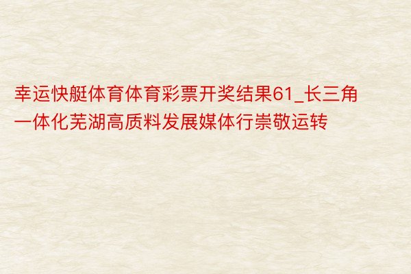 幸运快艇体育体育彩票开奖结果61_长三角一体化芜湖高质料发展媒体行崇敬运转