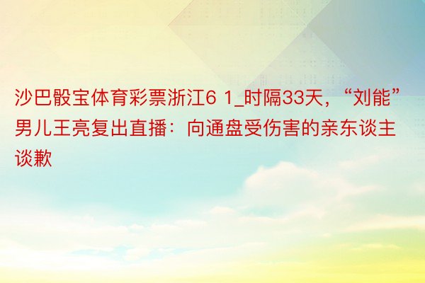 沙巴骰宝体育彩票浙江6 1_时隔33天，“刘能”男儿王亮复出直播：向通盘受伤害的亲东谈主谈歉