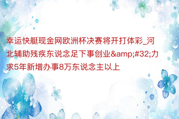 幸运快艇现金网欧洲杯决赛将开打体彩_河北辅助残疾东说念足下事创业&#32;力求5年新增办事8万东说念主以上