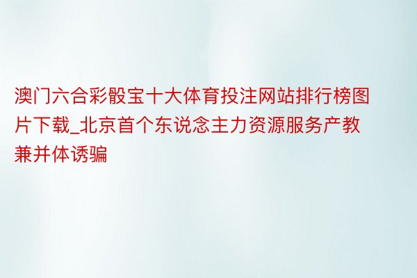 澳门六合彩骰宝十大体育投注网站排行榜图片下载_北京首个东说念主力资源服务产教兼并体诱骗