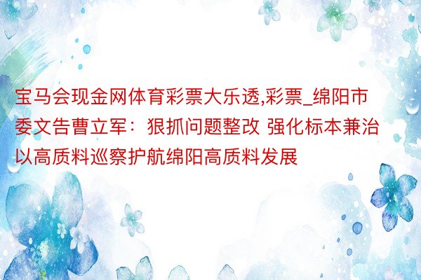 宝马会现金网体育彩票大乐透,彩票_绵阳市委文告曹立军：狠抓问题整改 强化标本兼治 以高质料巡察护航绵阳高质料发展