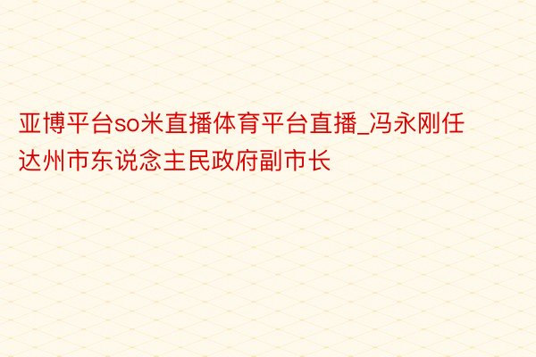 亚博平台so米直播体育平台直播_冯永刚任达州市东说念主民政府副市长