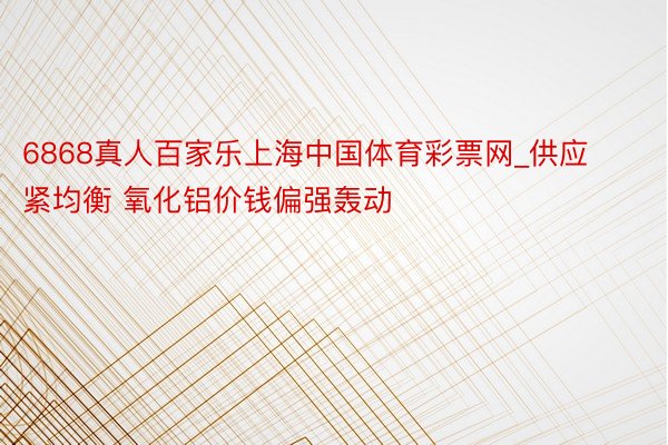 6868真人百家乐上海中国体育彩票网_供应紧均衡 氧化铝价钱偏强轰动