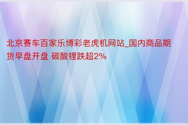 北京赛车百家乐博彩老虎机网站_国内商品期货早盘开盘 碳酸锂跌超2%