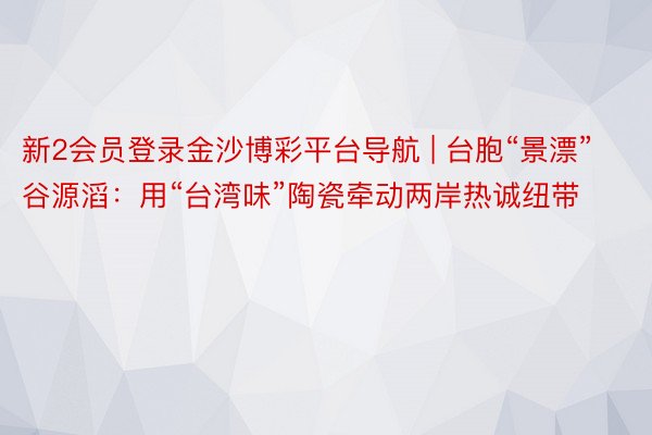 新2会员登录金沙博彩平台导航 | 台胞“景漂”谷源滔：用“台湾味”陶瓷牵动两岸热诚纽带