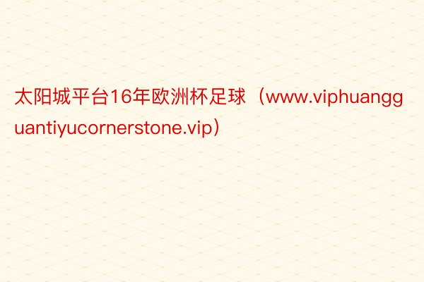 太阳城平台16年欧洲杯足球（www.viphuangguantiyucornerstone.vip）