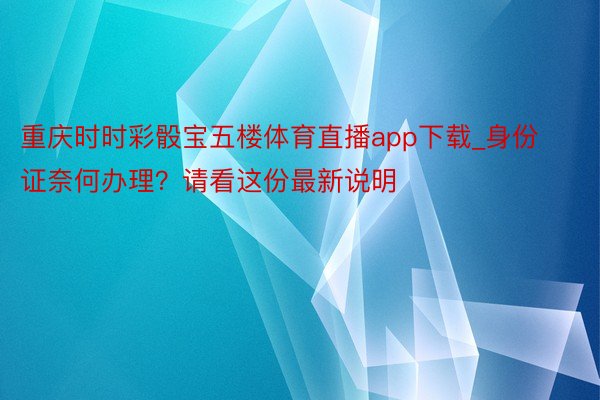 重庆时时彩骰宝五楼体育直播app下载_身份证奈何办理？请看这份最新说明