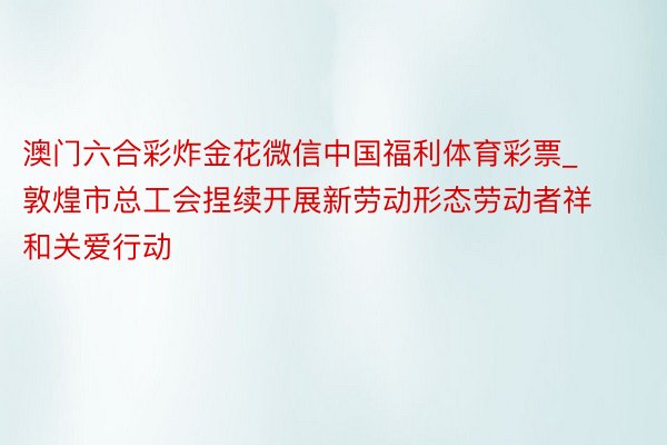 澳门六合彩炸金花微信中国福利体育彩票_敦煌市总工会捏续开展新劳动形态劳动者祥和关爱行动