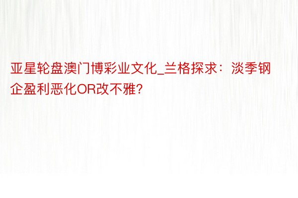 亚星轮盘澳门博彩业文化_兰格探求：淡季钢企盈利恶化OR改不雅？