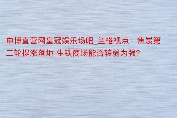 申博直营网皇冠娱乐场吧_兰格视点：焦炭第二轮提涨落地 生铁商场能否转弱为强？