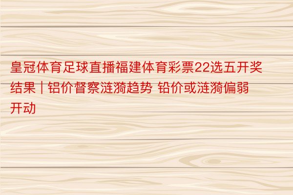 皇冠体育足球直播福建体育彩票22选五开奖结果 | 铝价督察涟漪趋势 铅价或涟漪偏弱开动