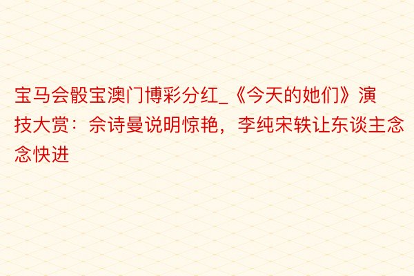 宝马会骰宝澳门博彩分红_《今天的她们》演技大赏：佘诗曼说明惊艳，李纯宋轶让东谈主念念快进