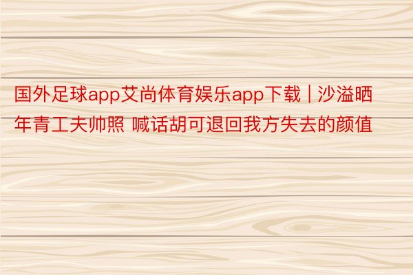 国外足球app艾尚体育娱乐app下载 | 沙溢晒年青工夫帅照 喊话胡可退回我方失去的颜值