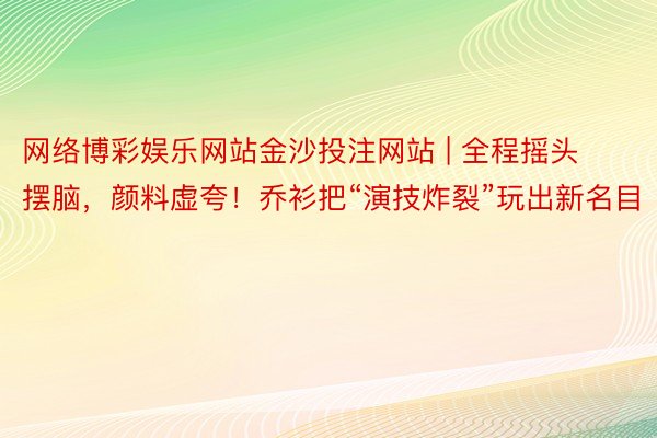 网络博彩娱乐网站金沙投注网站 | 全程摇头摆脑，颜料虚夸！乔衫把“演技炸裂”玩出新名目