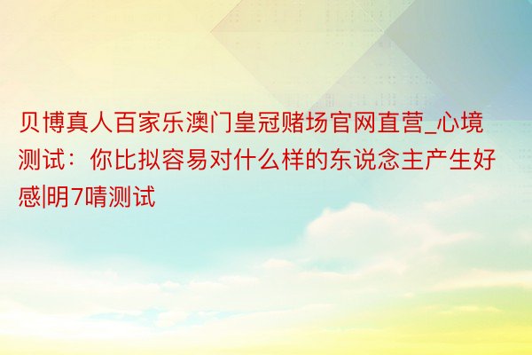 贝博真人百家乐澳门皇冠赌场官网直营_心境测试：你比拟容易对什么样的东说念主产生好感|明7啨测试