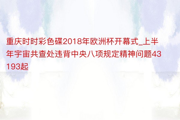 重庆时时彩色碟2018年欧洲杯开幕式_上半年宇宙共查处违背中央八项规定精神问题43193起