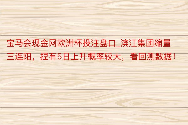 宝马会现金网欧洲杯投注盘口_滨江集团缩量三连阳，捏有5日上升概率较大，看回测数据！