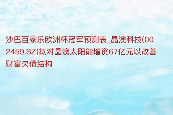 沙巴百家乐欧洲杯冠军预测表_晶澳科技(002459.SZ)拟对晶澳太阳能增资67亿元以改善财富欠债结构