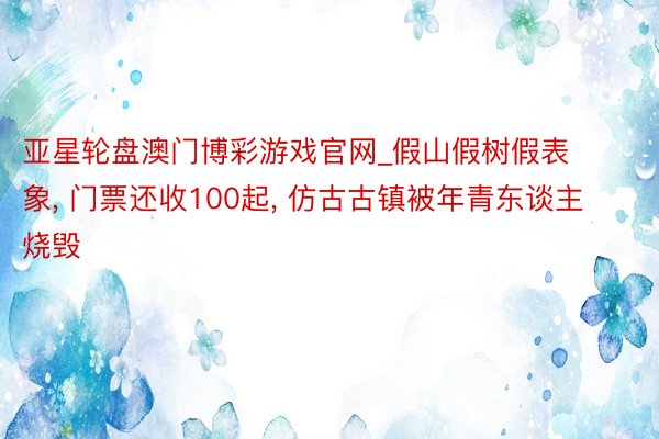 亚星轮盘澳门博彩游戏官网_假山假树假表象, 门票还收100起, 仿古古镇被年青东谈主烧毁