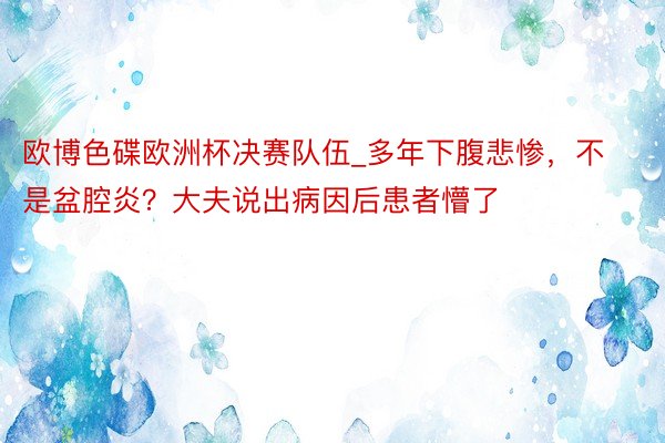 欧博色碟欧洲杯决赛队伍_多年下腹悲惨，不是盆腔炎？大夫说出病因后患者懵了