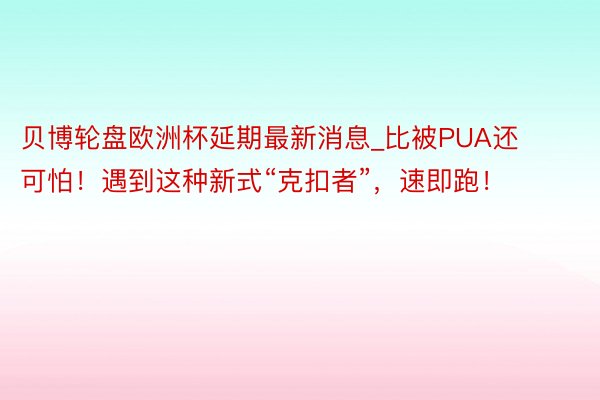 贝博轮盘欧洲杯延期最新消息_比被PUA还可怕！遇到这种新式“克扣者”，速即跑！