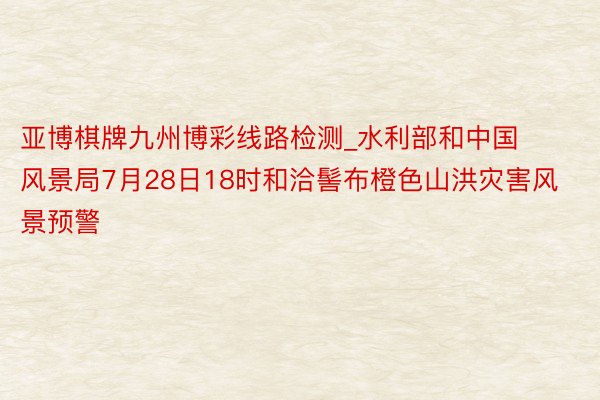 亚博棋牌九州博彩线路检测_水利部和中国风景局7月28日18时和洽髻布橙色山洪灾害风景预警