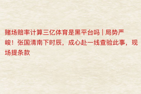 赌场赔率计算三亿体育是黑平台吗 | 局势严峻！张国清南下时辰，成心赴一线查验此事，现场提条款