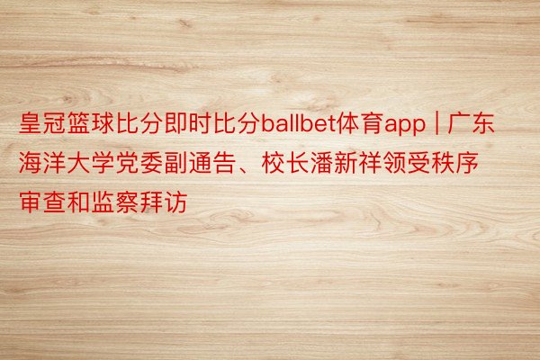 皇冠篮球比分即时比分ballbet体育app | 广东海洋大学党委副通告、校长潘新祥领受秩序审查和监察拜访