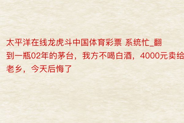 太平洋在线龙虎斗中国体育彩票 系统忙_翻到一瓶02年的茅台，我方不喝白酒，4000元卖给老乡，今天后悔了