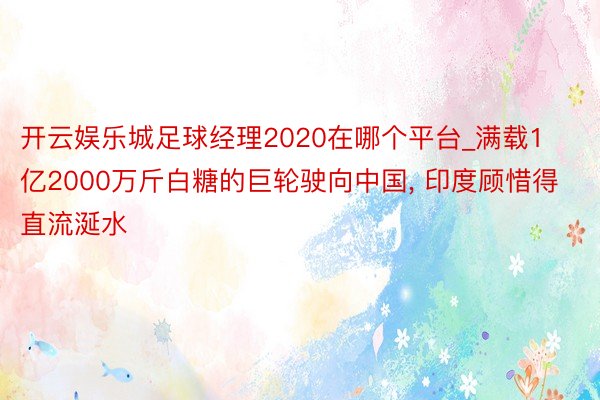 开云娱乐城足球经理2020在哪个平台_满载1亿2000万斤白糖的巨轮驶向中国， 印度顾惜得直流涎水