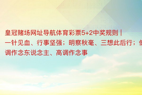 皇冠赌场网址导航体育彩票5+2中奖规则 | 一针见血、行事坚强；明察秋毫、三想此后行；低调作念东说念主、高调作念事