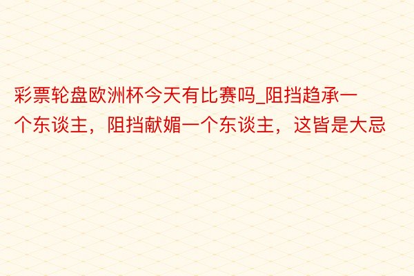 彩票轮盘欧洲杯今天有比赛吗_阻挡趋承一个东谈主，阻挡献媚一个东谈主，这皆是大忌