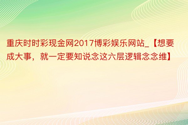 重庆时时彩现金网2017博彩娱乐网站_【想要成大事，就一定要知说念这六层逻辑念念维】