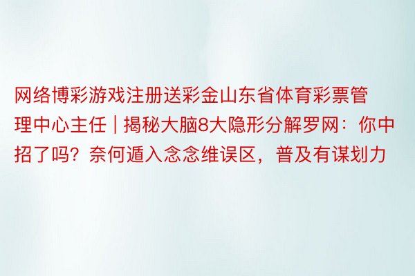 网络博彩游戏注册送彩金山东省体育彩票管理中心主任 | 揭秘大脑8大隐形分解罗网：你中招了吗？奈何遁入念念维误区，普及有谋划力