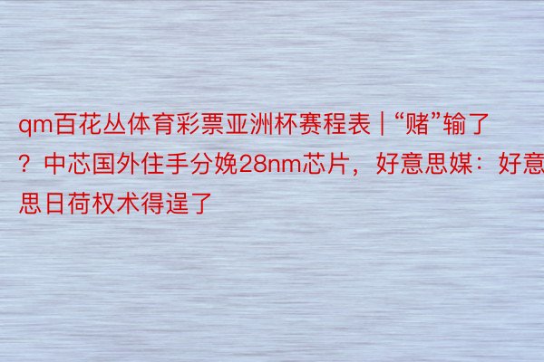 qm百花丛体育彩票亚洲杯赛程表 | “赌”输了？中芯国外住手分娩28nm芯片，好意思媒：好意思日荷权术得逞了