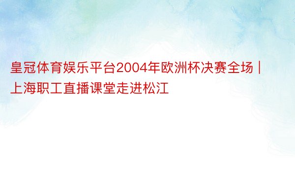 皇冠体育娱乐平台2004年欧洲杯决赛全场 | 上海职工直播课堂走进松江