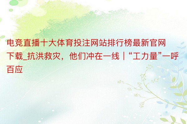 电竞直播十大体育投注网站排行榜最新官网下载_抗洪救灾，他们冲在一线｜“工力量”一呼百应