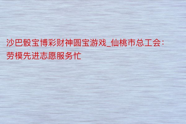 沙巴骰宝博彩财神圆宝游戏_仙桃市总工会：劳模先进志愿服务忙