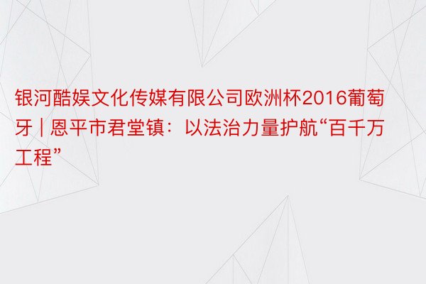 银河酷娱文化传媒有限公司欧洲杯2016葡萄牙 | 恩平市君堂镇：以法治力量护航“百千万工程”