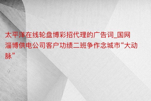 太平洋在线轮盘博彩招代理的广告词_国网淄博供电公司客户功绩二班争作念城市“大动脉”