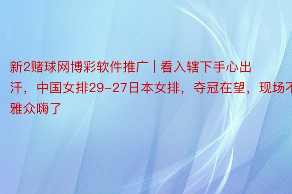 新2赌球网博彩软件推广 | 看入辖下手心出汗，中国女排29-27日本女排，夺冠在望，现场不雅众嗨了